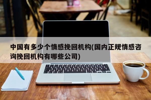 中国有多少个情感挽回机构(国内正规情感咨询挽回机构有哪些公司)