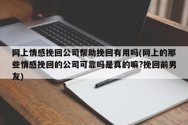 网上情感挽回公司帮助挽回有用吗(网上的那些情感挽回的公司可靠吗是真的嘛?挽回前男友)