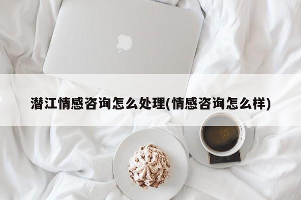 潜江情感咨询怎么处理(情感咨询怎么样)