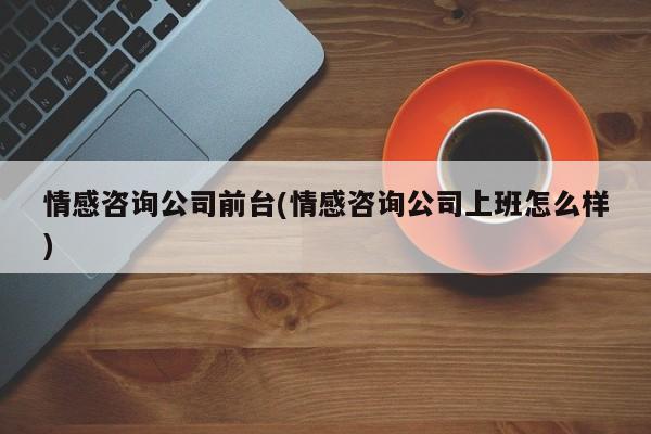 情感咨询公司前台(情感咨询公司上班怎么样)