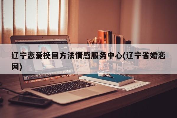 辽宁恋爱挽回方法情感服务中心(辽宁省婚恋网)