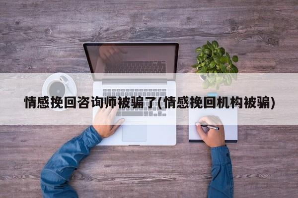 情感挽回咨询师被骗了(情感挽回机构被骗)