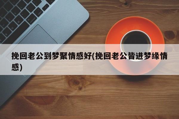 挽回老公到梦聚情感好(挽回老公皆进梦缘情感)