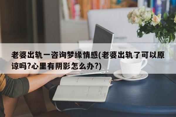 老婆出轨一咨询梦缘情感(老婆出轨了可以原谅吗?心里有阴影怎么办?)