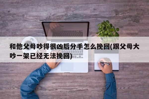 和他父母吵得很凶后分手怎么挽回(跟父母大吵一架已经无法挽回)