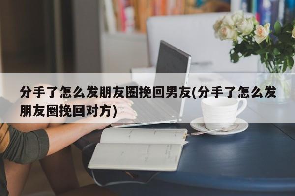 分手了怎么发朋友圈挽回男友(分手了怎么发朋友圈挽回对方)