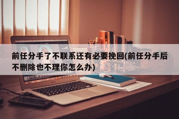 前任分手了不联系还有必要挽回(前任分手后不删除也不理你怎么办)