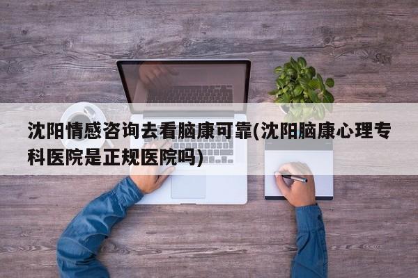 沈阳情感咨询去看脑康可靠(沈阳脑康心理专科医院是正规医院吗)