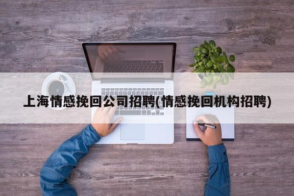 上海情感挽回公司招聘(情感挽回机构招聘)