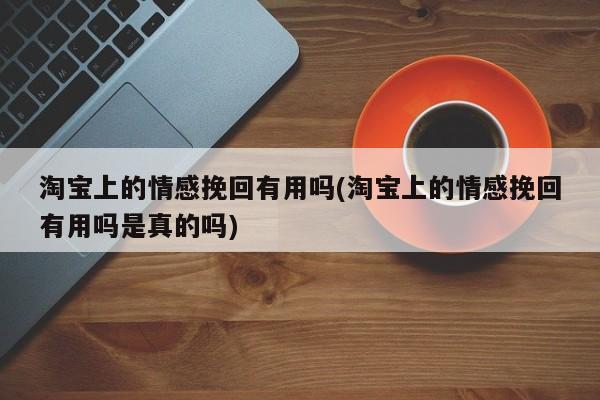 淘宝上的情感挽回有用吗(淘宝上的情感挽回有用吗是真的吗)