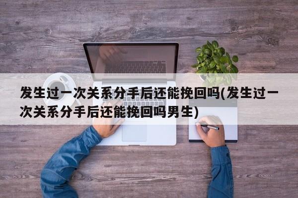 发生过一次关系分手后还能挽回吗(发生过一次关系分手后还能挽回吗男生)