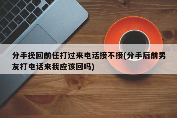 分手挽回前任打过来电话接不接(分手后前男友打电话来我应该回吗)