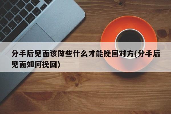 分手后见面该做些什么才能挽回对方(分手后见面如何挽回)