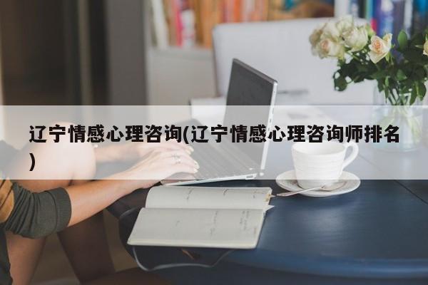 辽宁情感心理咨询(辽宁情感心理咨询师排名)