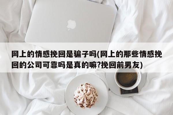 网上的情感挽回是骗子吗(网上的那些情感挽回的公司可靠吗是真的嘛?挽回前男友)