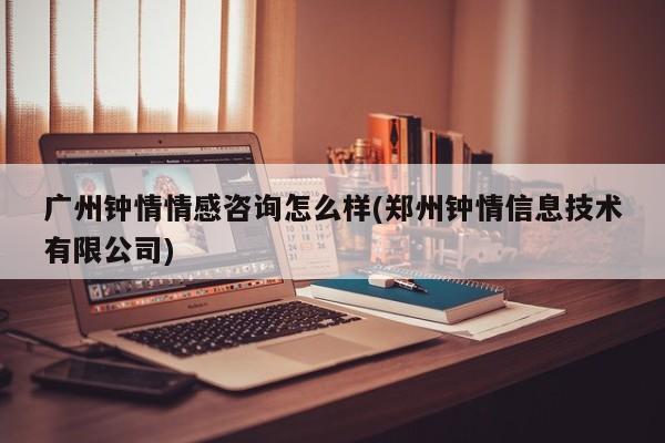 广州钟情情感咨询怎么样(郑州钟情信息技术有限公司)