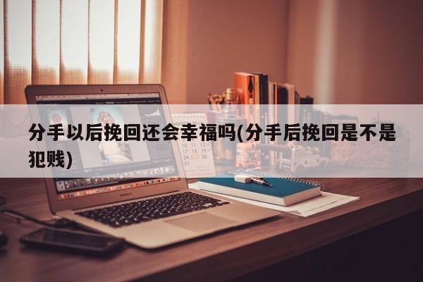 分手以后挽回还会幸福吗(分手后挽回是不是犯贱)