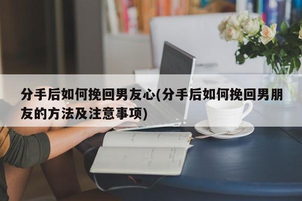 分手后如何挽回男友心(分手后如何挽回男朋友的方法及注意事项)