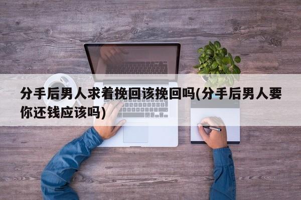 分手后男人求着挽回该挽回吗(分手后男人要你还钱应该吗)