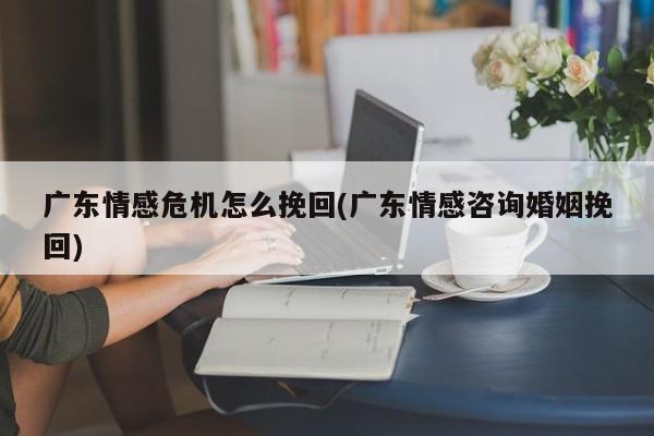 广东情感危机怎么挽回(广东情感咨询婚姻挽回)