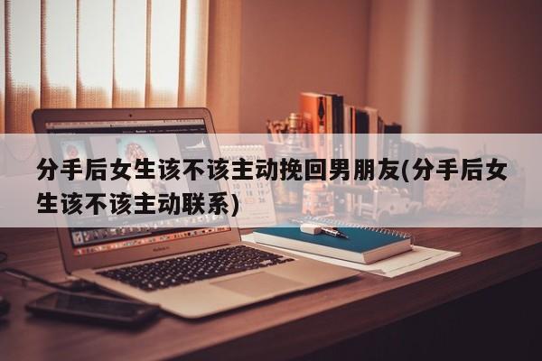 分手后女生该不该主动挽回男朋友(分手后女生该不该主动联系)