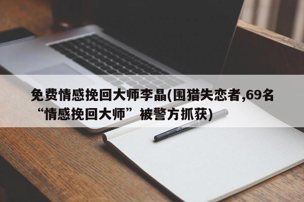 免费情感挽回大师李晶(围猎失恋者,69名“情感挽回大师”被警方抓获)