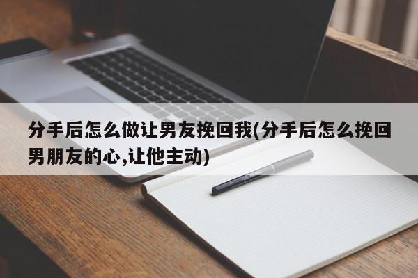 分手后怎么做让男友挽回我(分手后怎么挽回男朋友的心,让他主动)