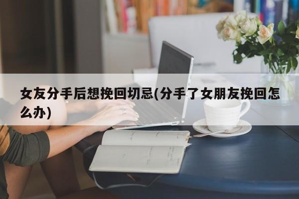 女友分手后想挽回切忌(分手了女朋友挽回怎么办)