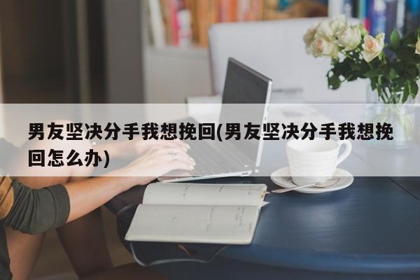 男友坚决分手我想挽回(男友坚决分手我想挽回怎么办)