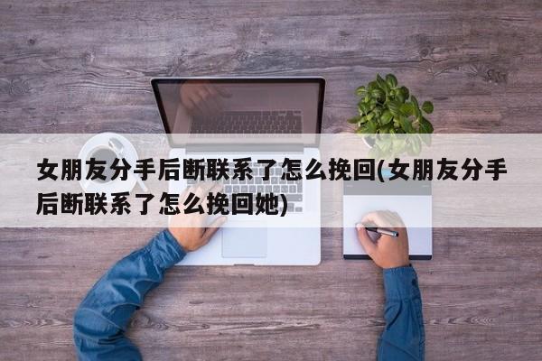 女朋友分手后断联系了怎么挽回(女朋友分手后断联系了怎么挽回她)