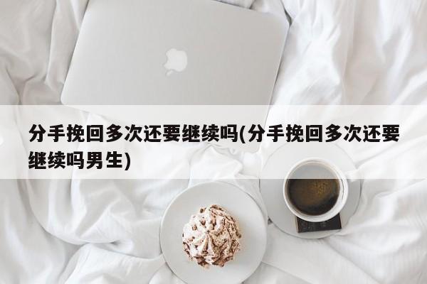 分手挽回多次还要继续吗(分手挽回多次还要继续吗男生)