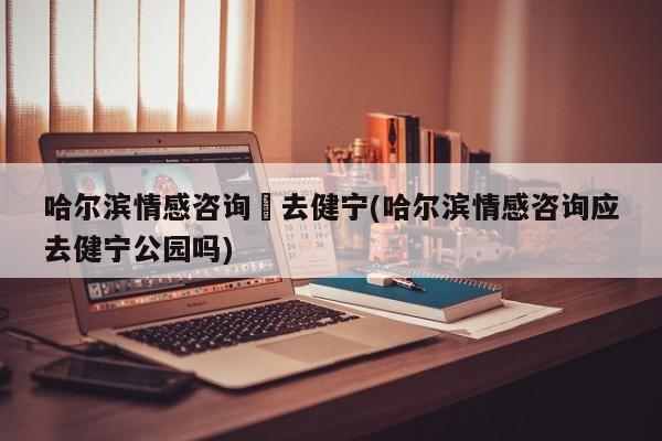 哈尔滨情感咨询應去健宁(哈尔滨情感咨询应去健宁公园吗)