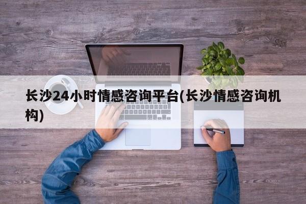 长沙24小时情感咨询平台(长沙情感咨询机构)