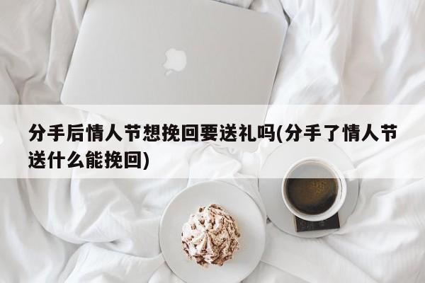 分手后情人节想挽回要送礼吗(分手了情人节送什么能挽回)