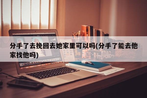 分手了去挽回去她家里可以吗(分手了能去他家找他吗)