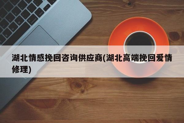 湖北情感挽回咨询供应商(湖北高端挽回爱情修理)