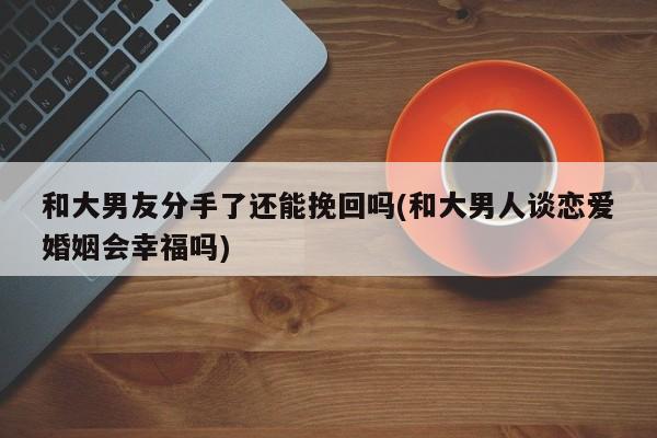 和大男友分手了还能挽回吗(和大男人谈恋爱婚姻会幸福吗)