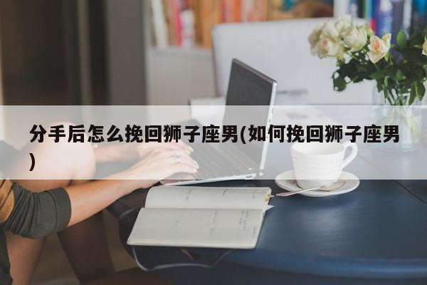 分手后怎么挽回狮子座男(如何挽回狮子座男)