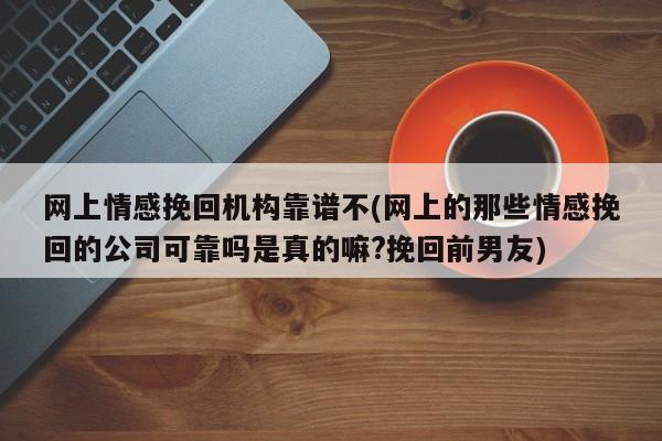 网上情感挽回机构靠谱不(网上的那些情感挽回的公司可靠吗是真的嘛?挽回前男友)