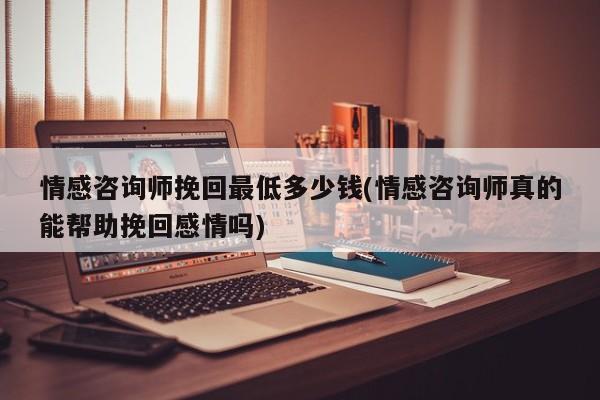 情感咨询师挽回最低多少钱(情感咨询师真的能帮助挽回感情吗)