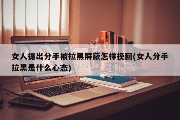 女人提出分手被拉黑屏蔽怎样挽回(女人分手拉黑是什么心态)