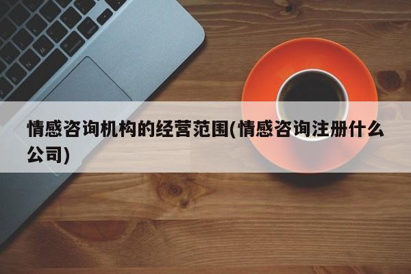 情感咨询机构的经营范围(情感咨询注册什么公司)