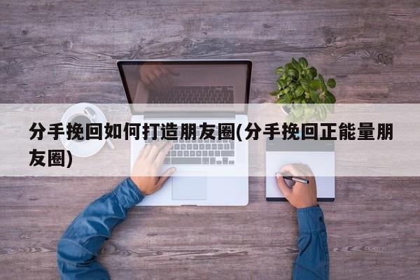 分手挽回如何打造朋友圈(分手挽回正能量朋友圈)