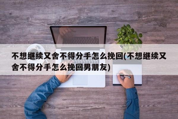 不想继续又舍不得分手怎么挽回(不想继续又舍不得分手怎么挽回男朋友)