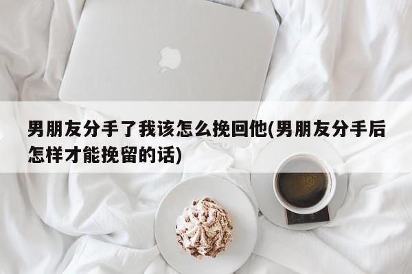 男朋友分手了我该怎么挽回他(男朋友分手后怎样才能挽留的话)