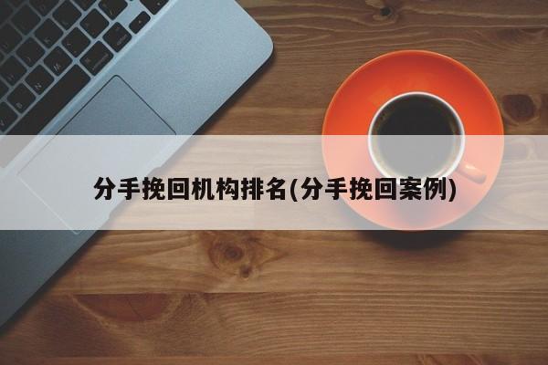 分手挽回机构排名(分手挽回案例)