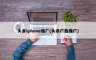 头条iphone推广(头条广告推广)