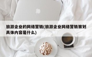 旅游企业的网络营销(旅游企业网络营销策划具体内容是什么)