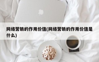 网络营销的作用价值(网络营销的作用价值是什么)