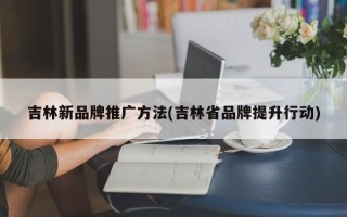 吉林新品牌推广方法(吉林省品牌提升行动)